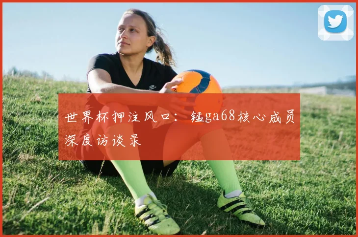 世界杯押注风口：锰ga68核心成员深度访谈录