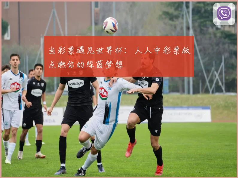 当彩票遇见世界杯：人人中彩票版点燃你的绿茵梦想