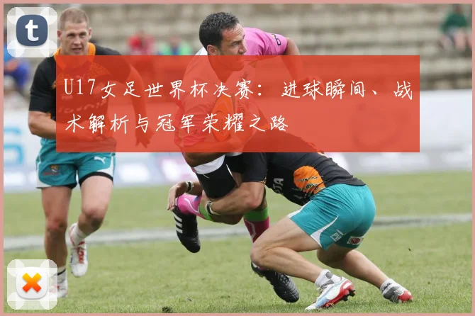 U17女足世界杯决赛：进球瞬间、战术解析与冠军荣耀之路