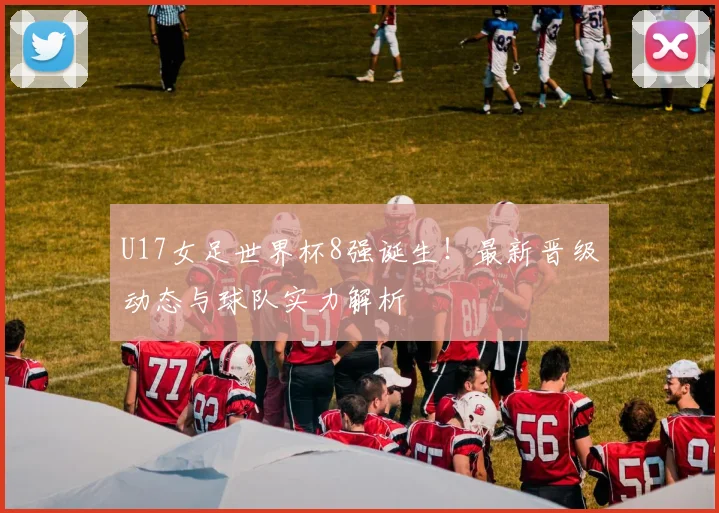 U17女足世界杯8强诞生！最新晋级动态与球队实力解析
