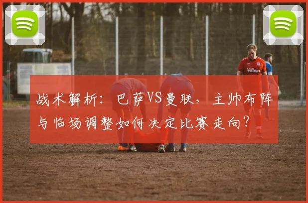 战术解析：巴萨VS曼联，主帅布阵与临场调整如何决定比赛走向？