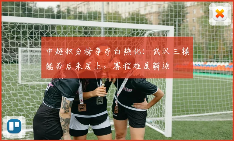 中超积分榜争夺白热化：武汉三镇能否后来居上，赛程难度解读