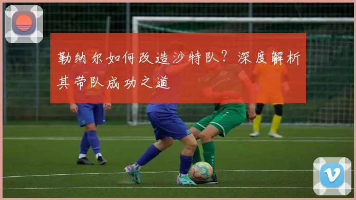 勒纳尔如何改造沙特队？深度解析其带队成功之道
